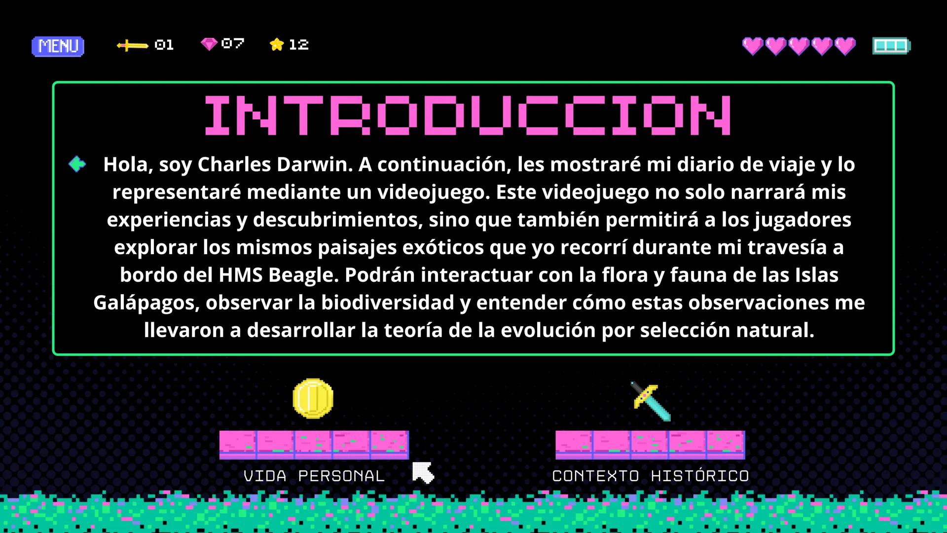 PLAYER 1
DANIELA JIMENEZ TABARES 9-2
PLAYER 2
DIARIO DE
VIAJE
SIGN IN MENU START
◆ CHARLES DARWIN MENU
<+01
07
12
INTRODUCCION
Hola, soy Cha