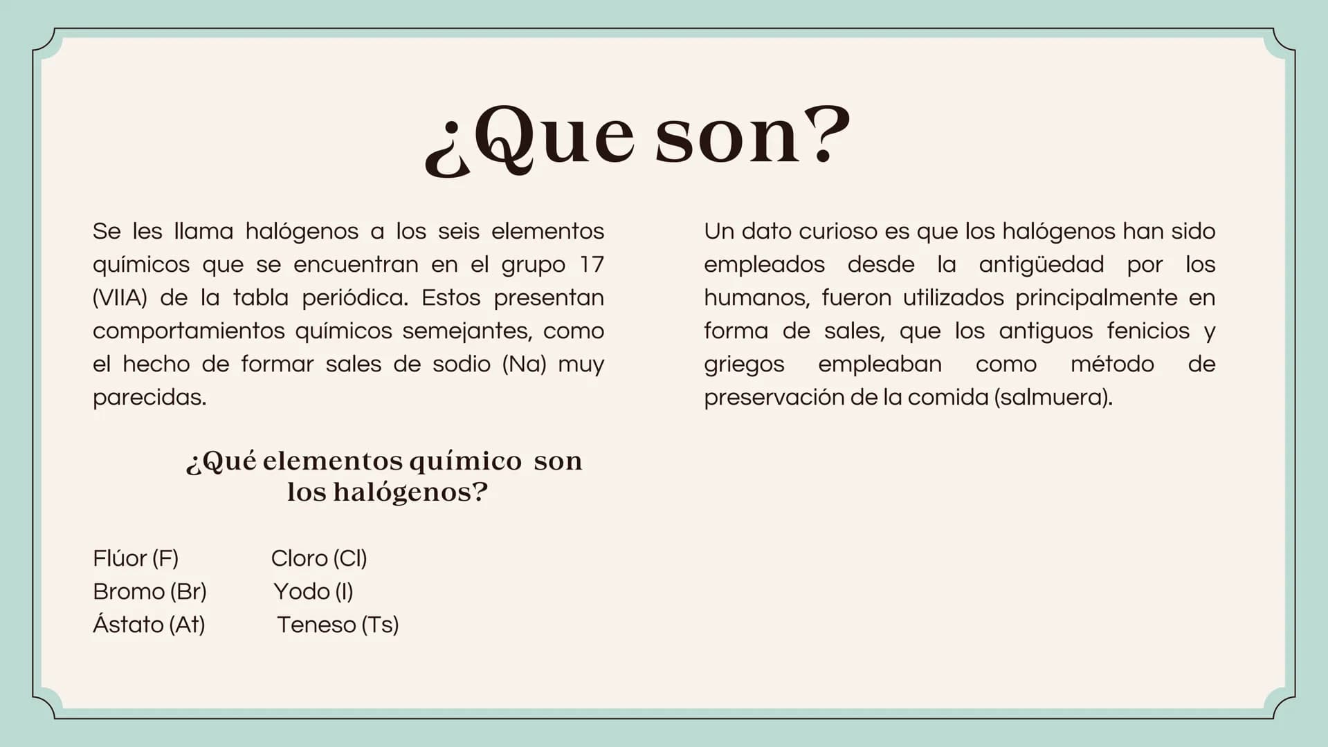 HALÓGENOS ¿Que son?
Se les llama halógenos a los seis elementos
químicos que se encuentran en el grupo 17
(VIIA) de la tabla periódica. Esto