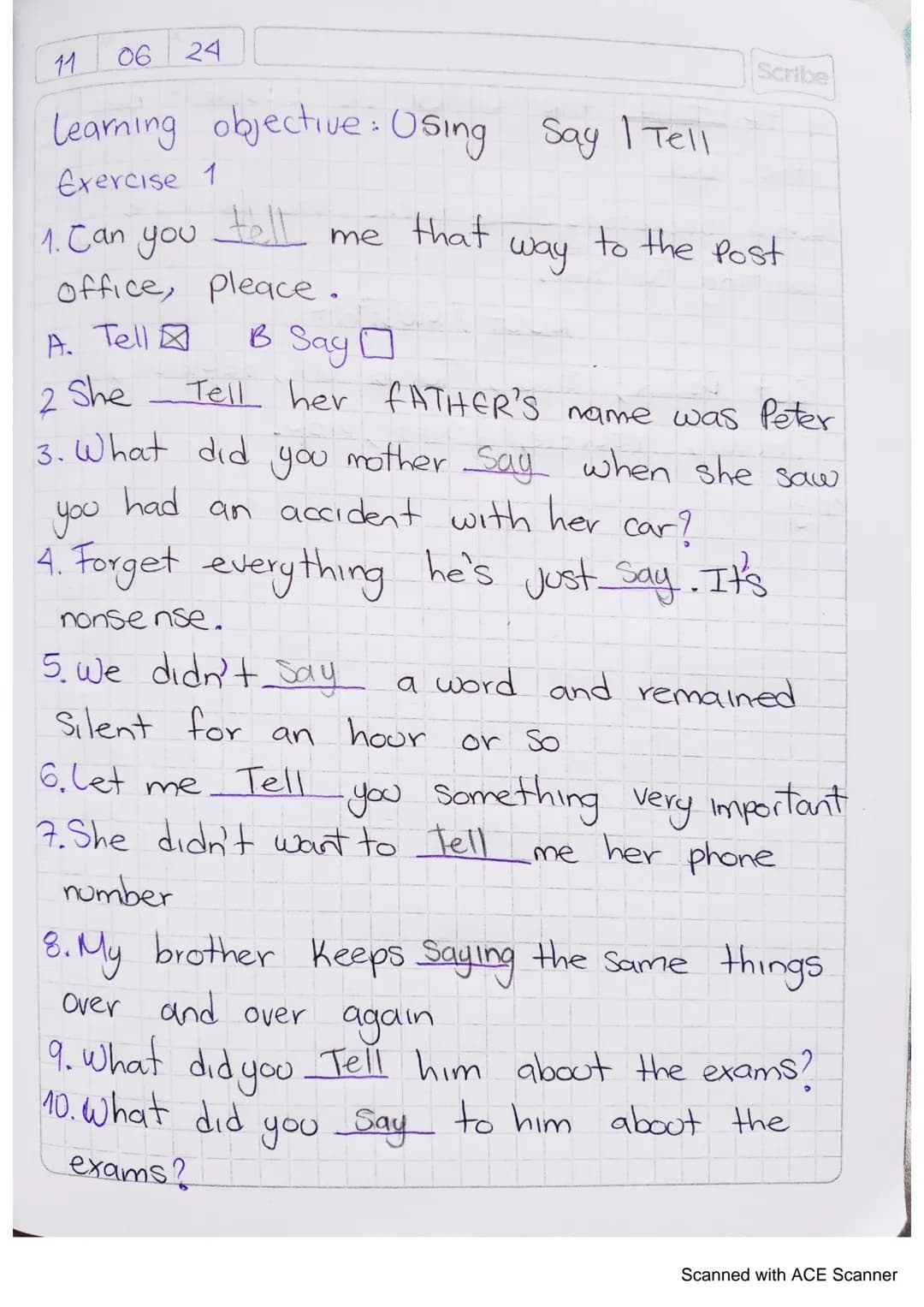 11
06 24
Learning objective: Using Say | Tell
Scribe
Exercise 1
1. Can you
tell me
that
way
to the Post
office, pleace.
A. Tell
B
3 Say ☐
2 