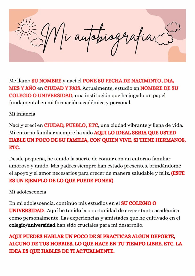 Mi autobiografia
Me llamo SU NOMBRE y nací el PONE SU FECHA DE NACIMINTO, DIA,
MES Y AÑO en CIUDAD Y PAIS. Actualmente, estudio en NOMBRE DE