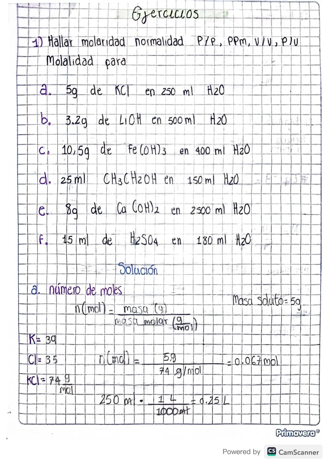Ejercicios
1) Hallar molaridad normalidad P/P, PPM, V/V, Plu
Molalidad para
a. 5g de KCI en 250 ml H₂O
b. 3.2g de LIOH en 500 ml H₂O
C. 10,5