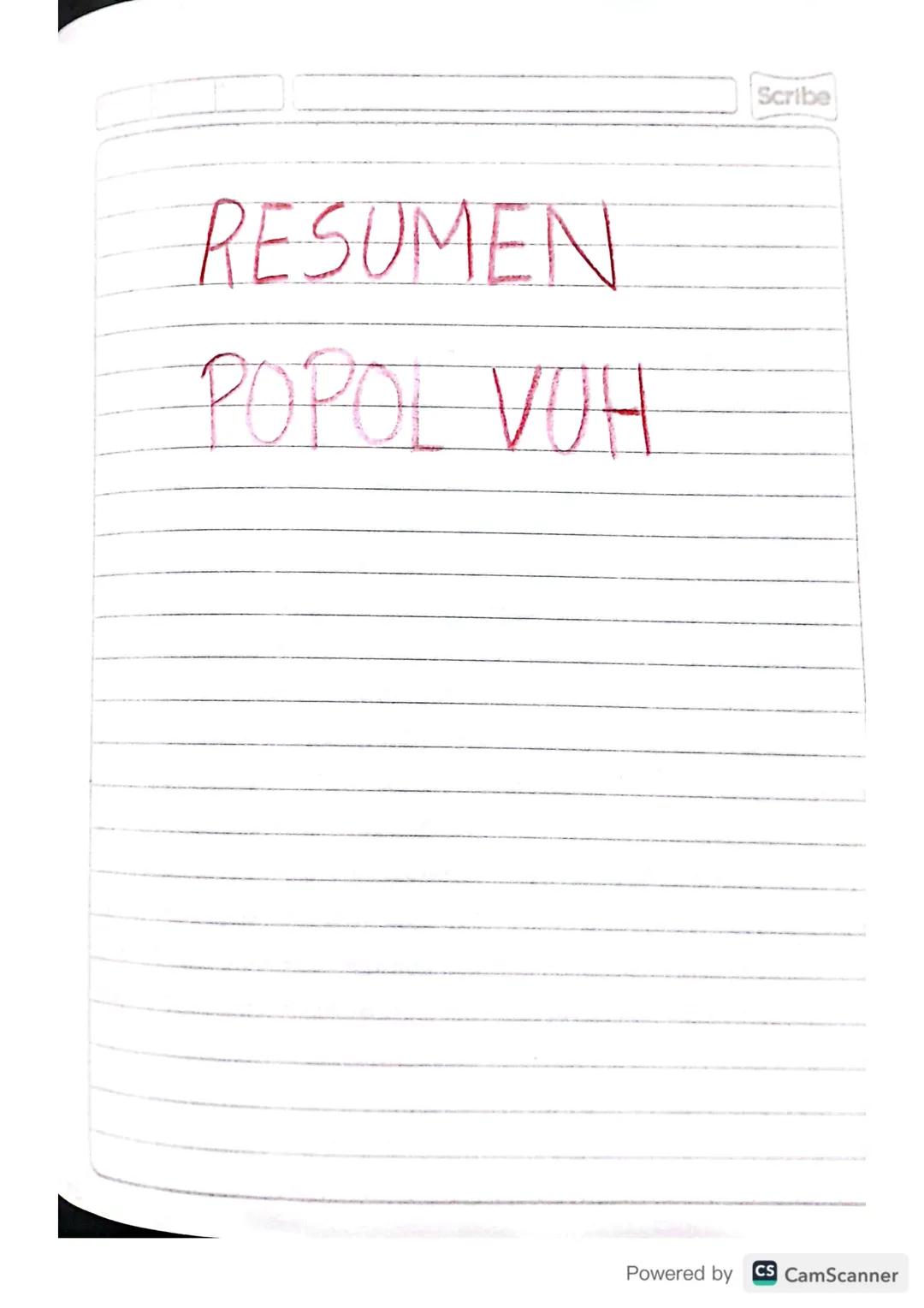 RESUMEN
POPOL VUH
Scribe
Powered by CS CamScanner Scribe
PRIMERA PARTE
I CAPITULO
A principio toto esta
en silencio solo existia el
cielo y 