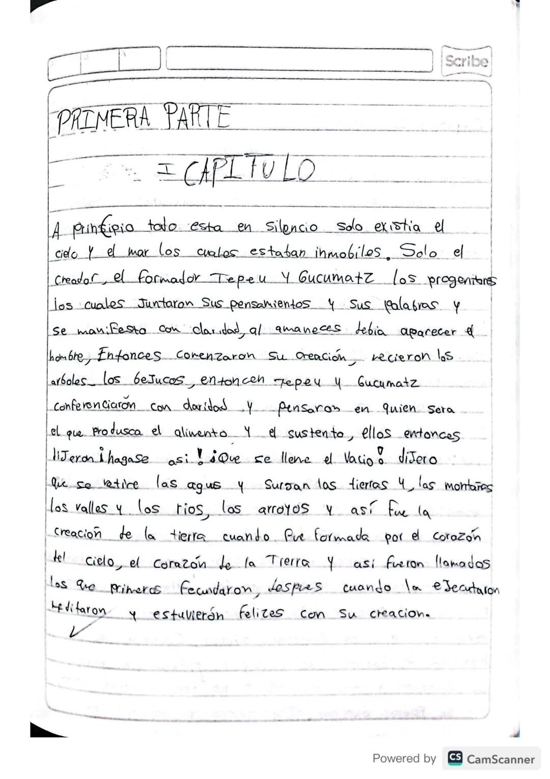 RESUMEN
POPOL VUH
Scribe
Powered by CS CamScanner Scribe
PRIMERA PARTE
I CAPITULO
A principio toto esta
en silencio solo existia el
cielo y 