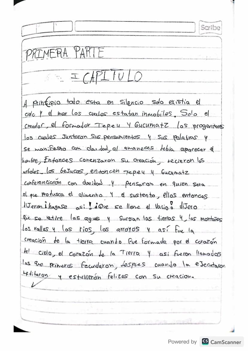 RESUMEN
POPOL VUH
Scribe
Powered by CS CamScanner Scribe
PRIMERA PARTE
I CAPITULO
A principio toto esta
en silencio solo existia el
cielo y 
