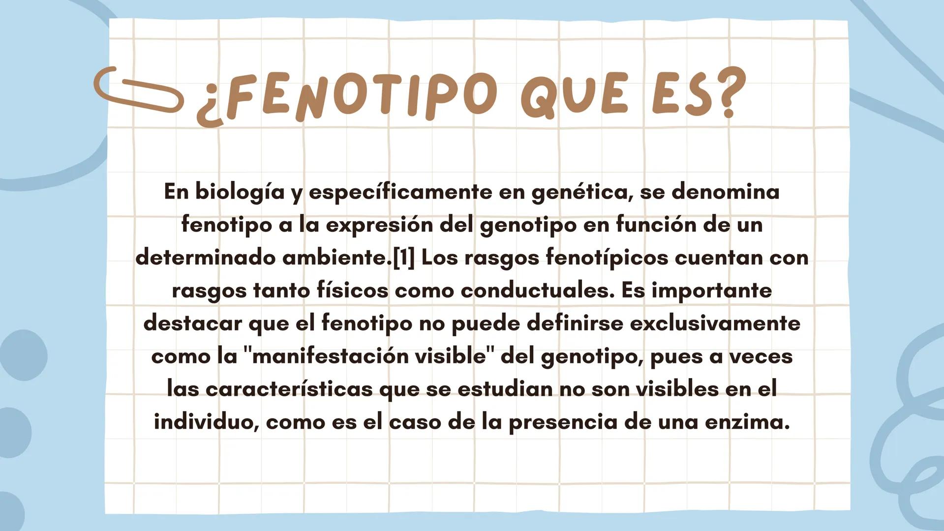 FENOTIPO Y GENOTIPO
Grado:9 ¿FENOTIPO QUE ES?
En biología y específicamente en genética, se denomina
fenotipo a la expresión del genotipo en