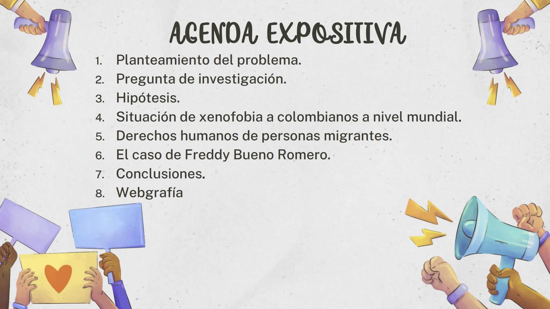 1.
AGENDA EXPOSITIVA
Planteamiento del problema.
2. Pregunta de investigación.
3. Hipótesis.
4. Situación de xenofobia a colombianos a nivel
