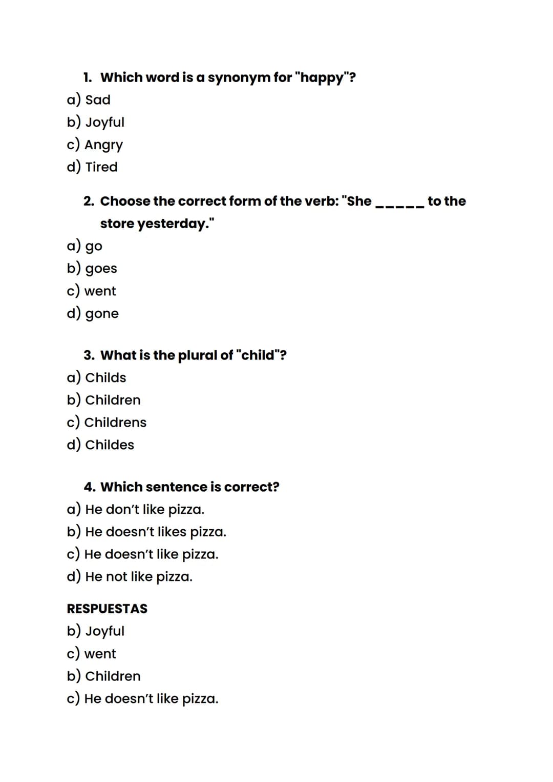 1. Which word is a synonym for "happy"?
a) Sad
b) Joyful
c) Angry
d) Tired
2. Choose the correct form of the verb: "She
store yesterday."
a)