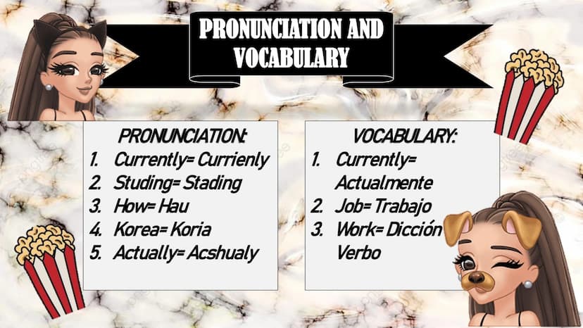 ongines
PRONUNCIATION AND
VOCABULARY
PRONUNCIATION
VOCABULARY:
1. Currently=Currienly 1. Currently=
2. Studing=Stading
3. How-Hau
4. Korea-K