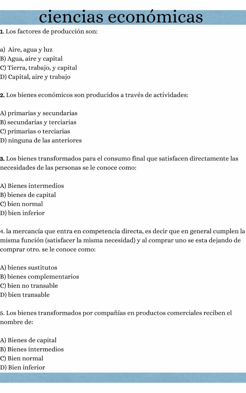 ciencias económicas
1. Los factores de producción son:
a) Aire, agua y luz
B) Agua, aire y capital
C) Tierra, trabajo, y capital
D) Capital,