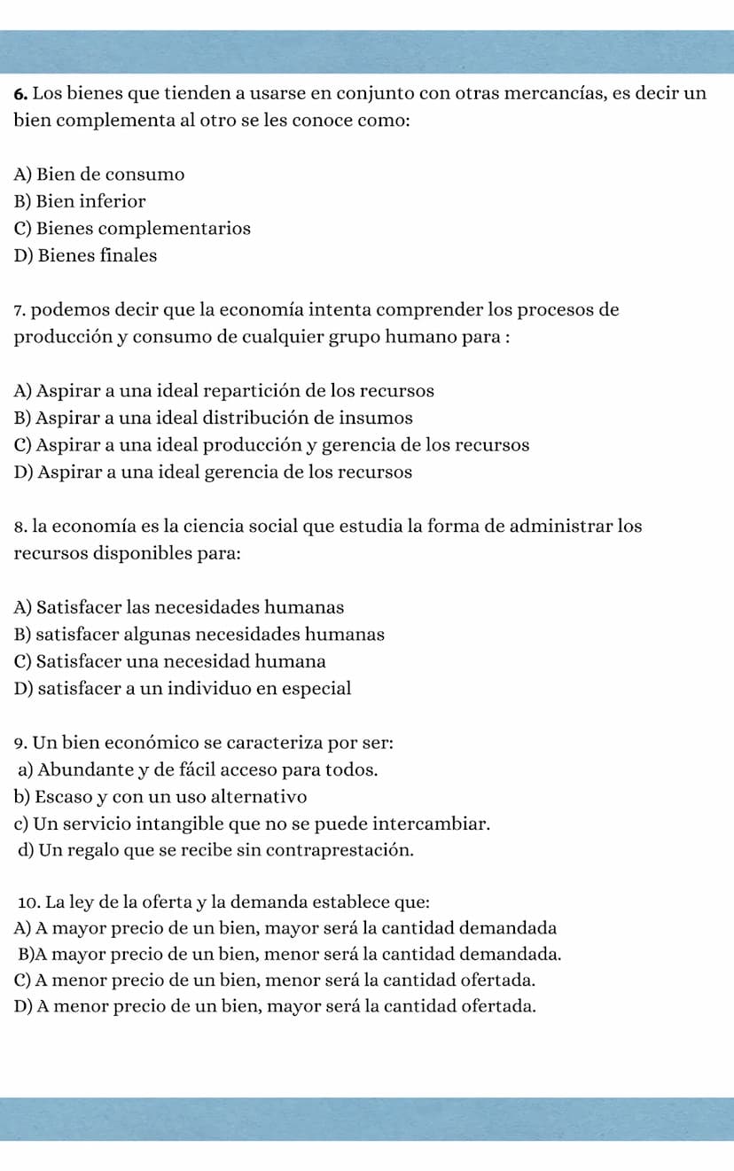 ciencias económicas
1. Los factores de producción son:
a) Aire, agua y luz
B) Agua, aire y capital
C) Tierra, trabajo, y capital
D) Capital,