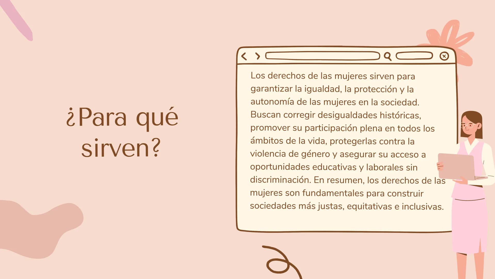 ¿Qué son los derechos de
las mujeres?
<
Son un conjunto de derechos fundamentales que buscan
garantizar la igualdad, dignidad y libertad de 