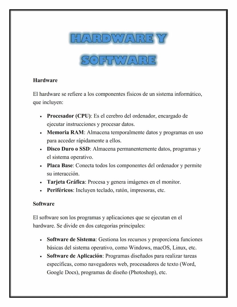 HARDWARE Y
SOFTWARE
Hardware
El hardware se refiere a los componentes físicos de un sistema informático,
que incluyen:
•
•
•
•
•
Procesador 
