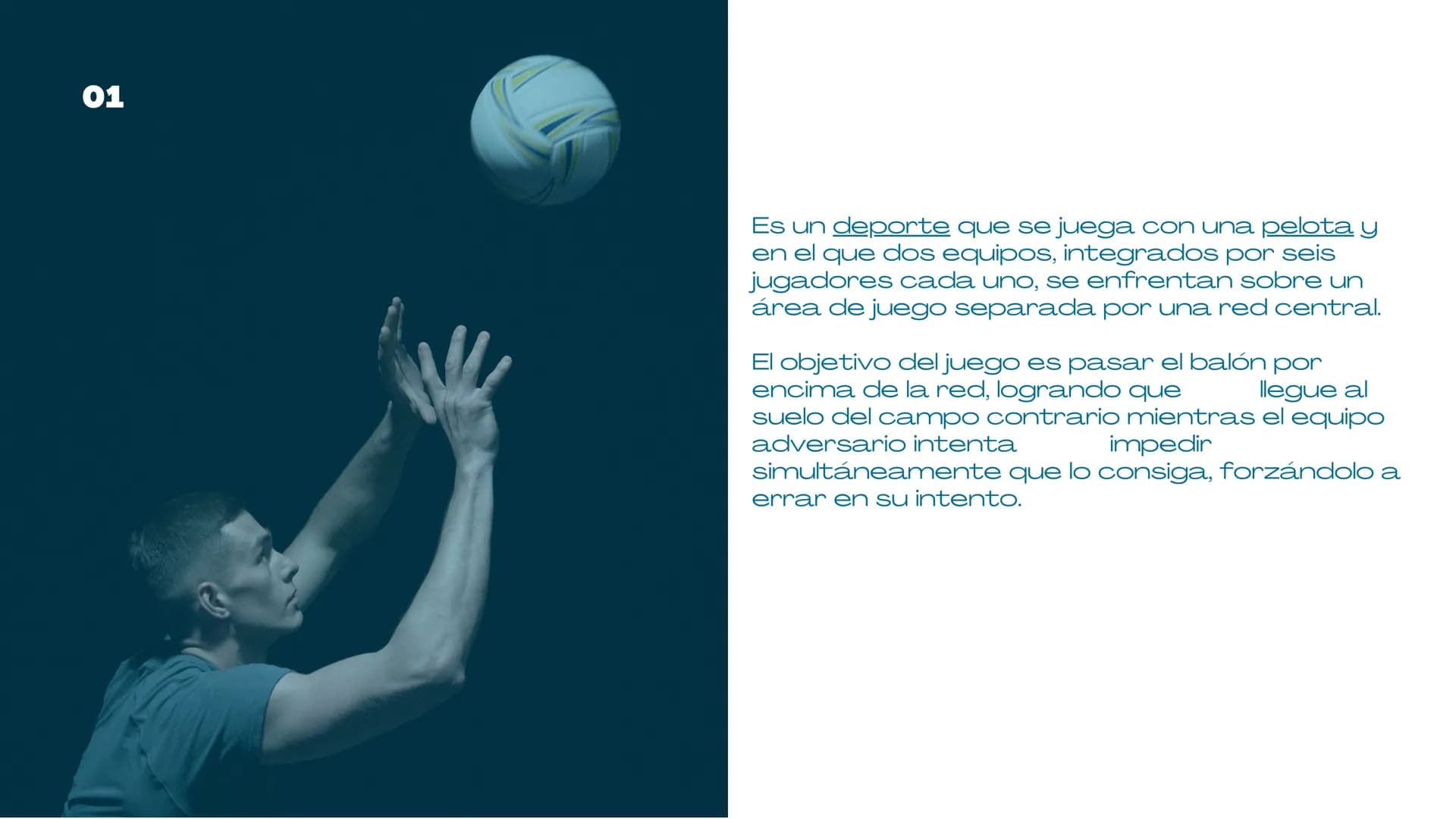 VOLEIBOL
03 01
Es un deporte que se juega con una pelota y
en el que dos equipos, integrados por seis
jugadores cada uno, se enfrentan sobre