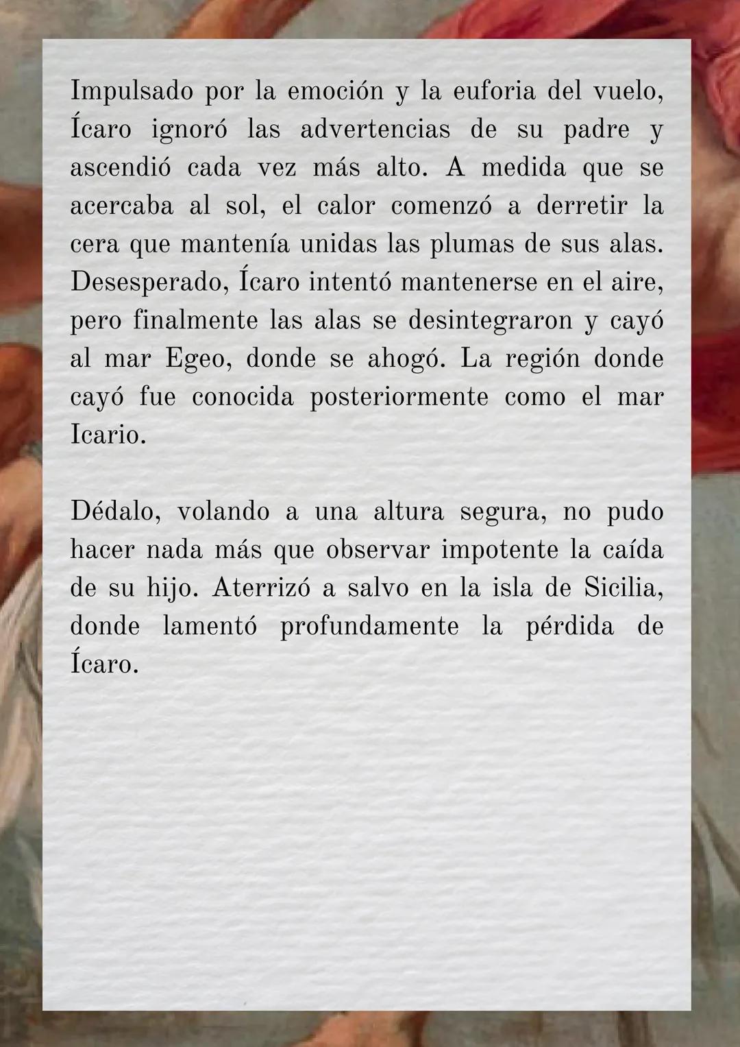 # MITO GRIEGO SOBRE
# ÍCARO

Ícaro era el hijo de Dédalo, un talentoso inventor
y artesano ateniense. Dédalo era conocido por su
habilidad y