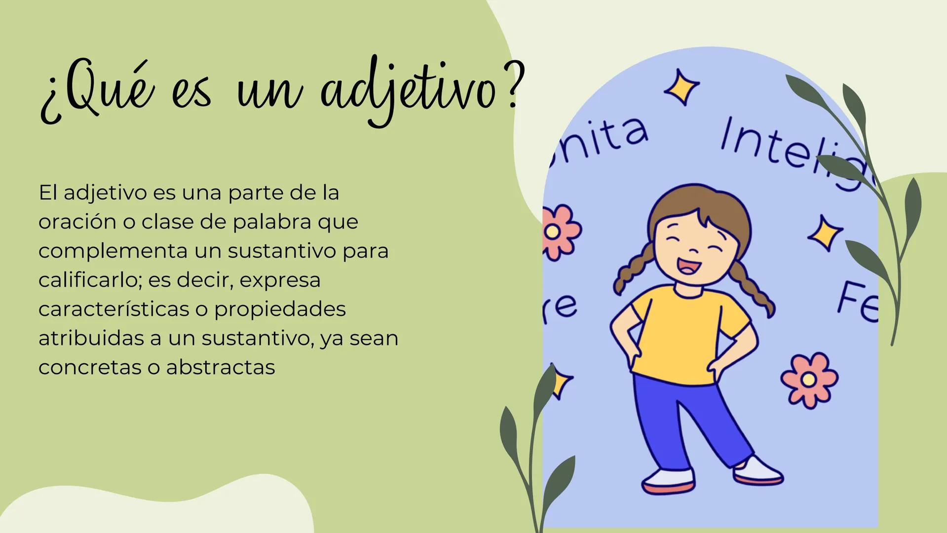 LOS
ADJETIVOS ¿Qué es un adjetivo?
El adjetivo es una parte de la
oración o clase de palabra que
complementa un sustantivo para
calificarlo;