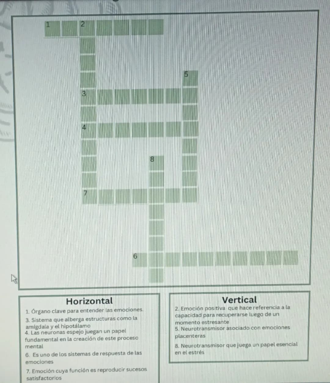 --- OCR Start ---
7
1
2
4
5
3
6
8
Horizontal
1. Órgano clave para entender las emociones.
3. Sistema que alberga estructuras como la
amígdal