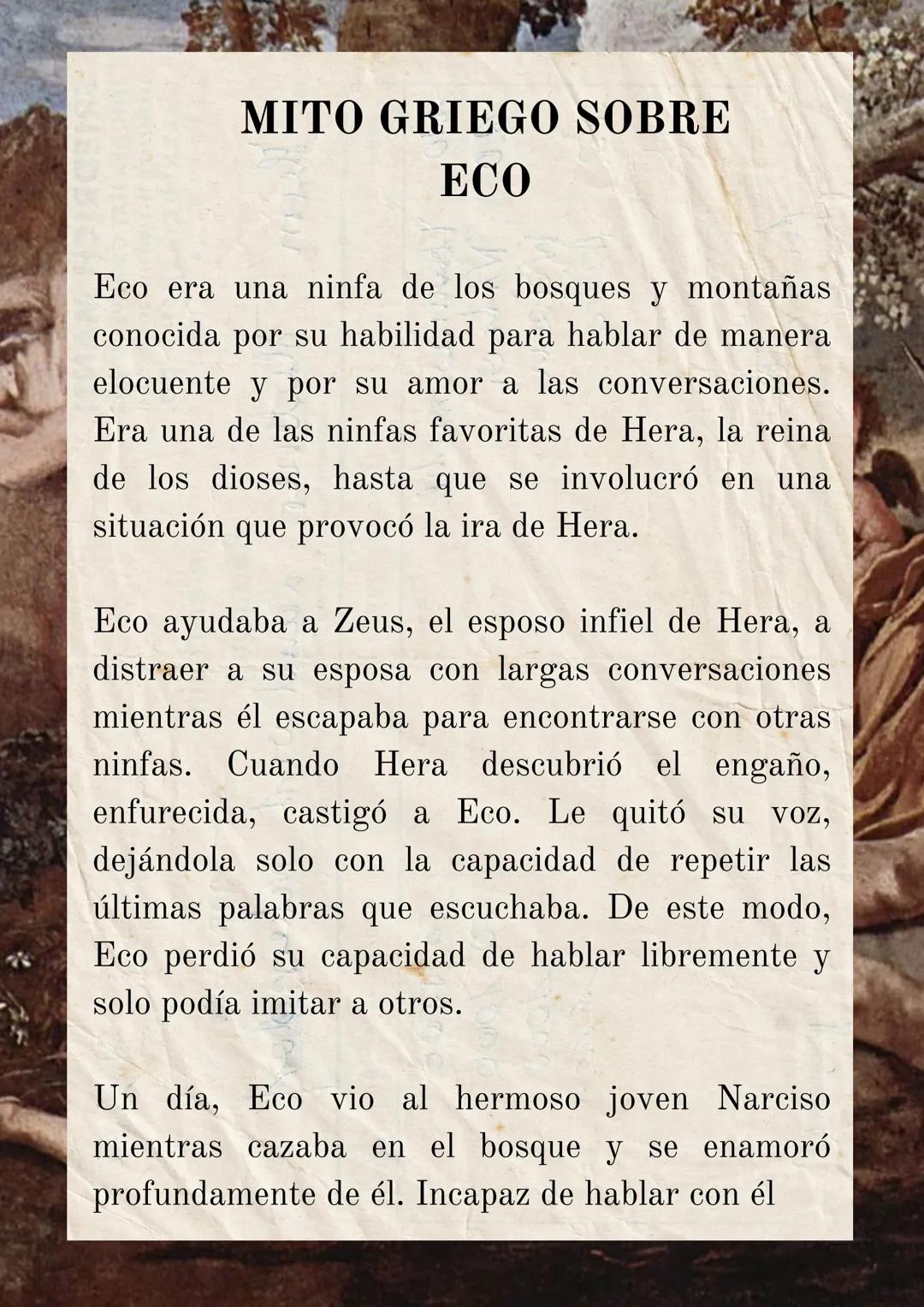 MITO GRIEGO SOBRE
ECO
Eco era una ninfa de los bosques y montañas
conocida por su habilidad para hablar de manera
elocuente y por su amor a 
