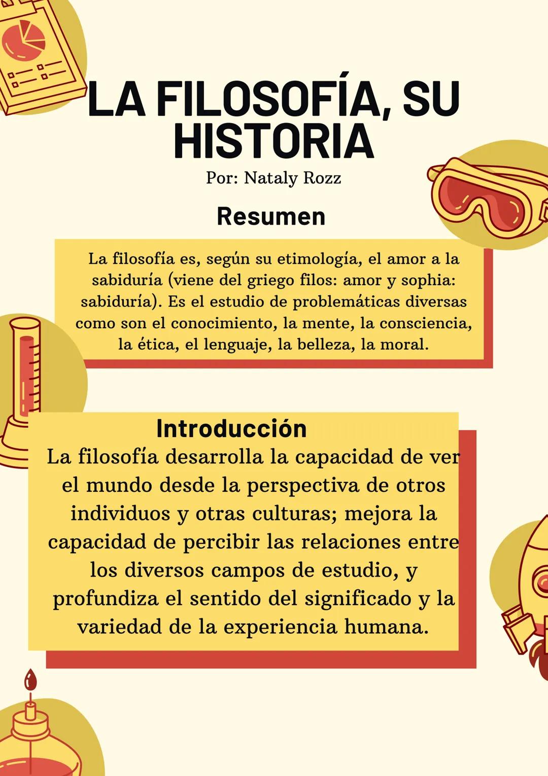 LA FILOSOFÍA, SU
HISTORIA
Por: Nataly Rozz
Resumen
B
La filosofía es, según su etimología, el amor a la
sabiduría (viene del griego filos: a