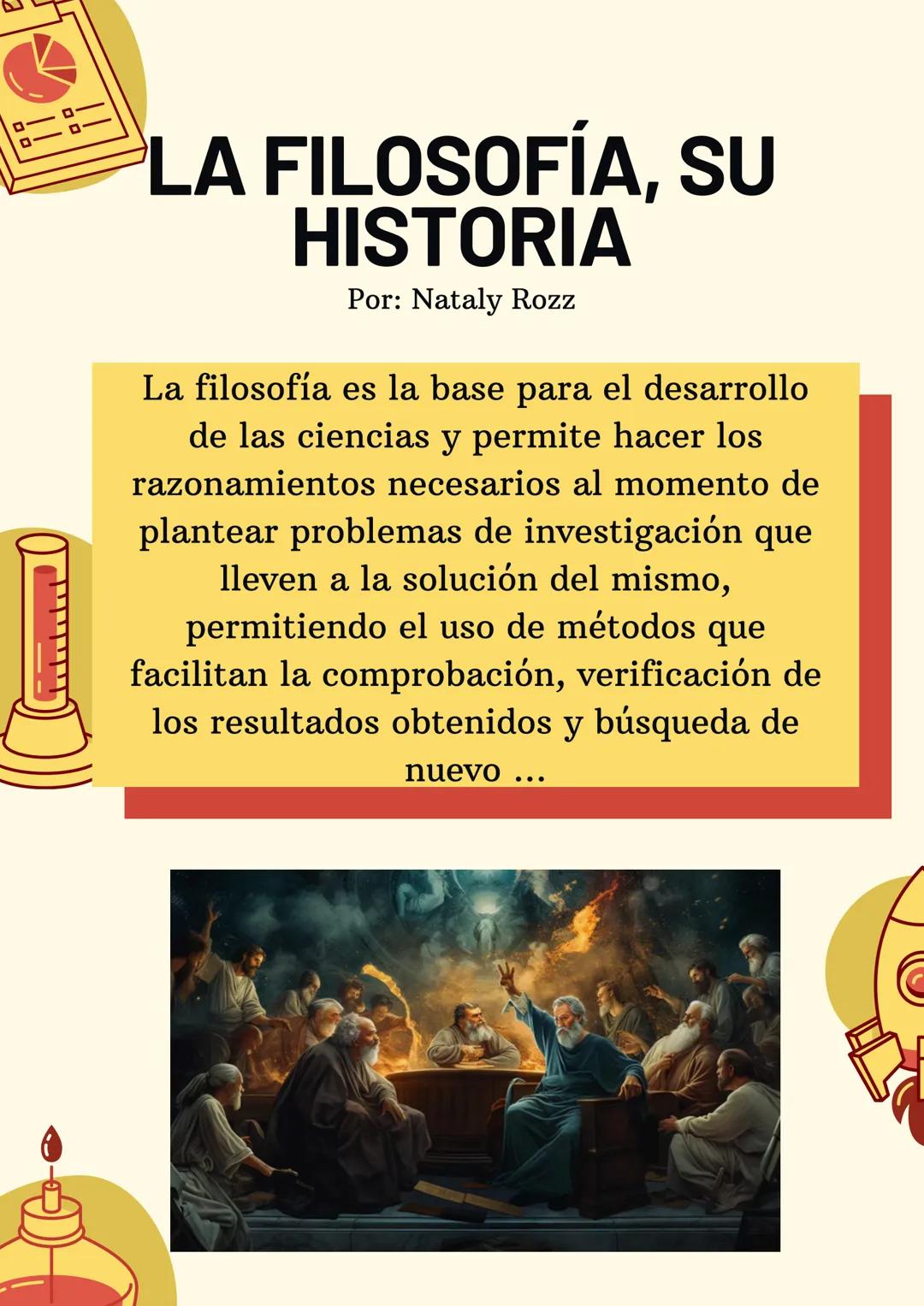 LA FILOSOFÍA, SU
HISTORIA
Por: Nataly Rozz
Resumen
B
La filosofía es, según su etimología, el amor a la
sabiduría (viene del griego filos: a