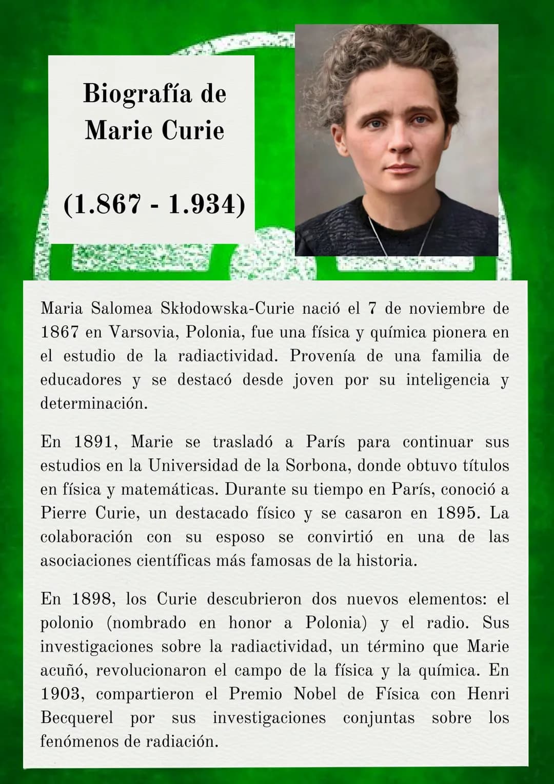 Biografía de
Marie Curie
(1.867 -1.934)
Maria Salomea Skłodowska-Curie nació el 7 de noviembre de
1867 en Varsovia, Polonia, fue una física 