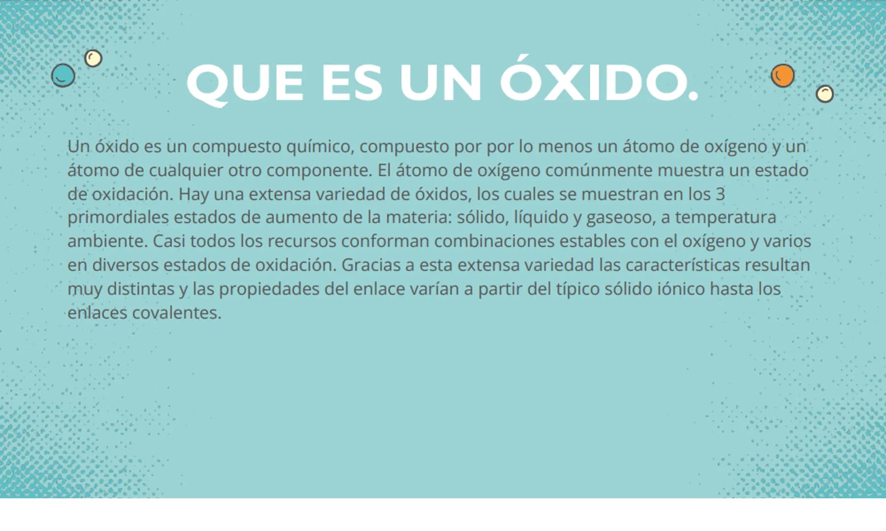 LOS ÓXIDOS QUE ES UN ÓXIDO.
Un óxido es un compuesto químico, compuesto por por lo menos un átomo de oxígeno y un
átomo de cualquier otro co
