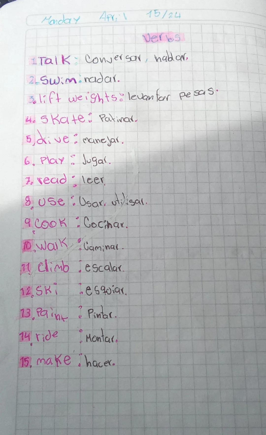Monday Apri
15/24

Verbs

Talk Conversar, hablar,

2.Swim radar.

lift weights.levanfar pesas.

4.5 Kate: Patinar.

5, drive: manejar.

6. P