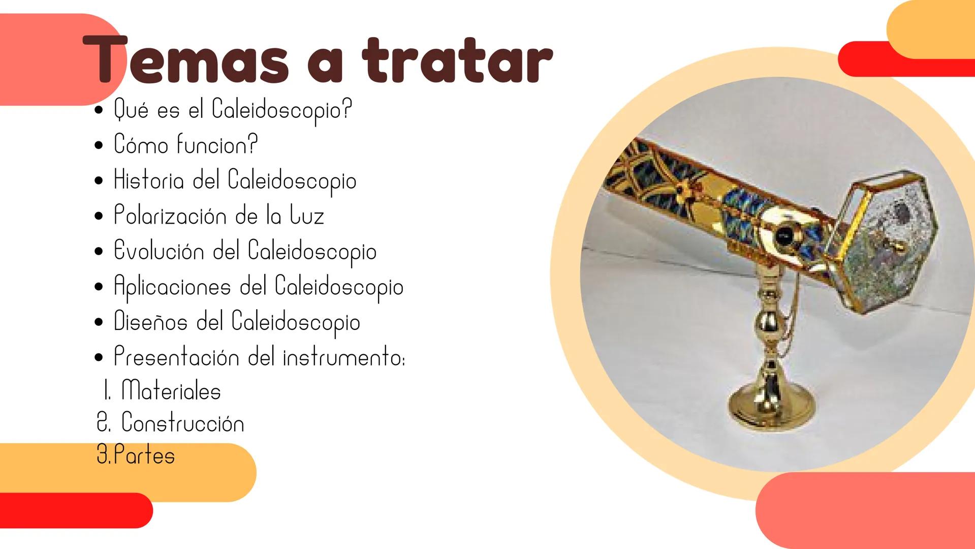 CALEIDOSCOPIO Objetivos
Explorar la
historia y
evolución del
caleidoscopio
Mostrar la
diversidad de
diseños y
aplicaciones del
caleidoscopio