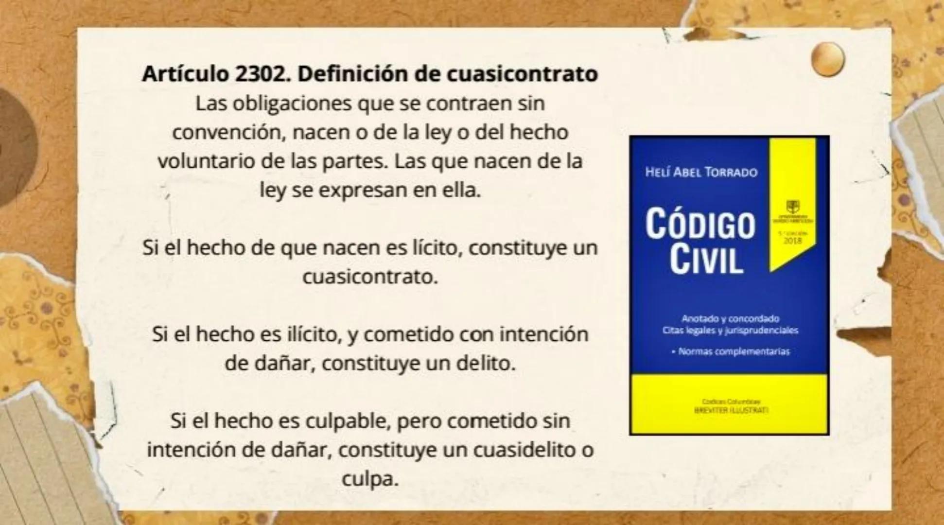 Artículo 2302. Definición de cuasicontrato
Las obligaciones que se contraen sin
convención, nacen o de la ley o del hecho
voluntario de las
