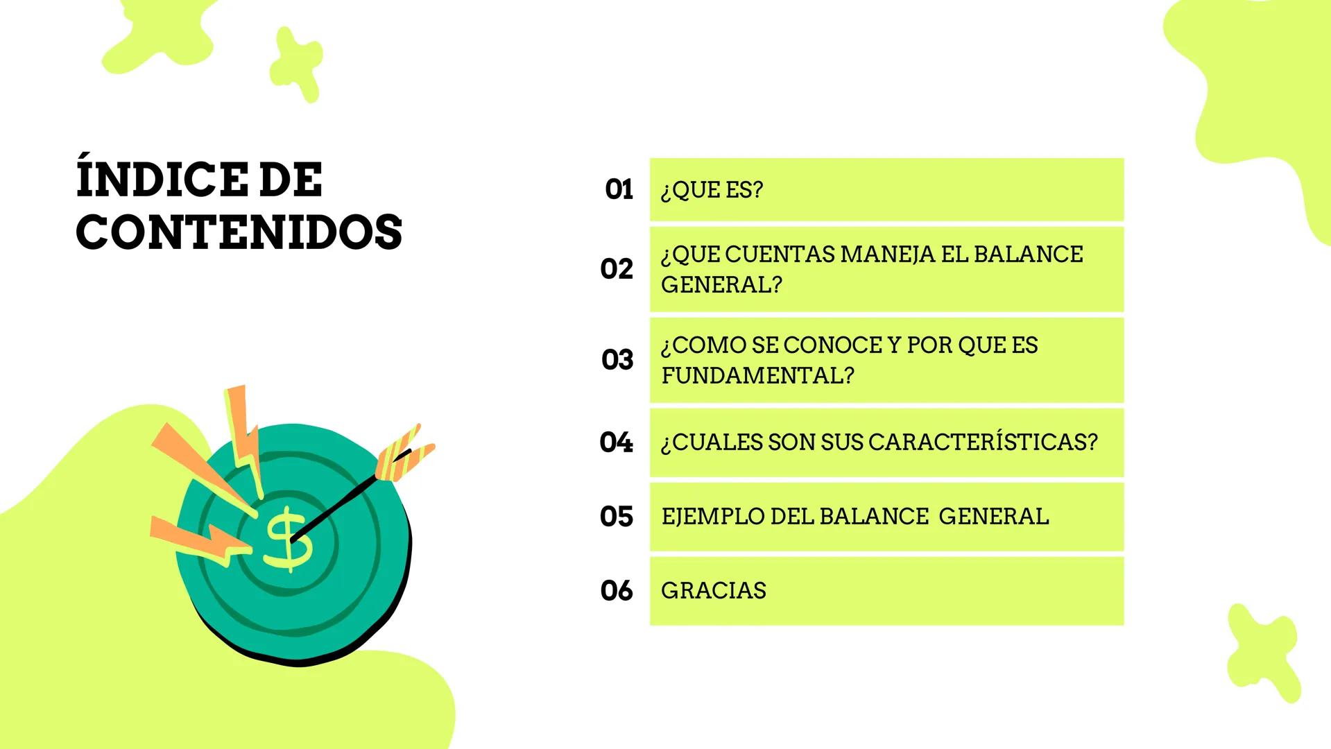 # BALANCE
# GENERAL # ÍNDICE DE
CONTENIDOS
$
01 ¿QUE ES?
02 ¿QUE CUENTAS MANEJA EL BALANCE
GENERAL?
03 ¿COMO SE CONOCE Y POR QUE ES
FUNDAMEN