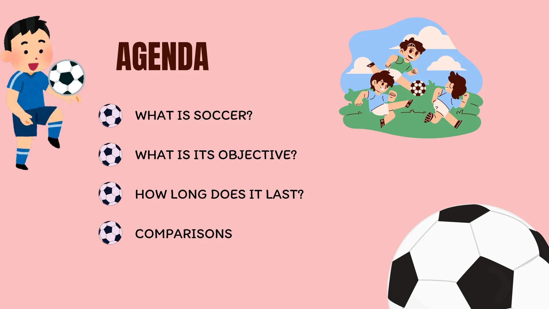 wwwwwwwwwww
SOCCER AGENDA
WHAT IS SOCCER?
WHAT IS ITS OBJECTIVE?
HOW LONG DOES IT LAST?
COMPARISONS
2 WHAT IS SOCCER?
Soccer is a team sport