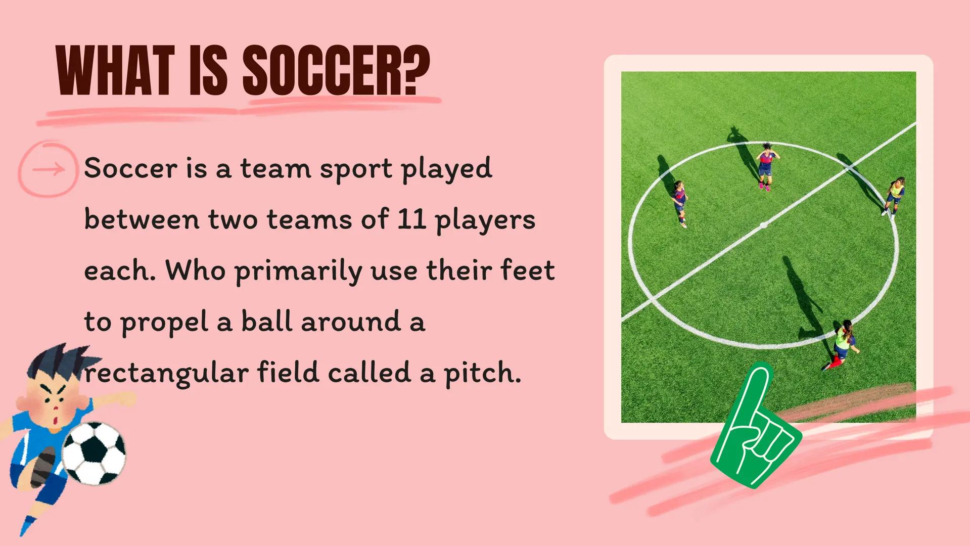 wwwwwwwwwww
SOCCER AGENDA
WHAT IS SOCCER?
WHAT IS ITS OBJECTIVE?
HOW LONG DOES IT LAST?
COMPARISONS
2 WHAT IS SOCCER?
Soccer is a team sport