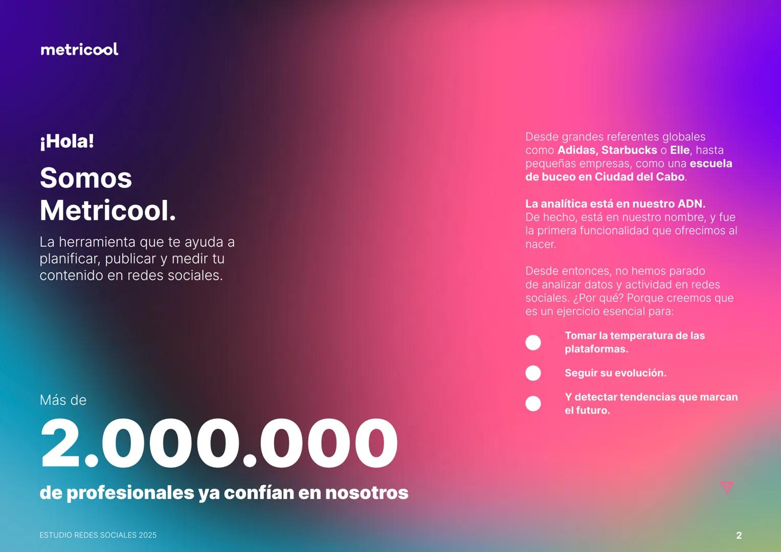 Estudio
REDES
SOCIALES
2025
metriccool metricool
¡Hola!
Somos
Metricool.
La herramienta que te ayuda a
planificar, publicar y medir tu
cont