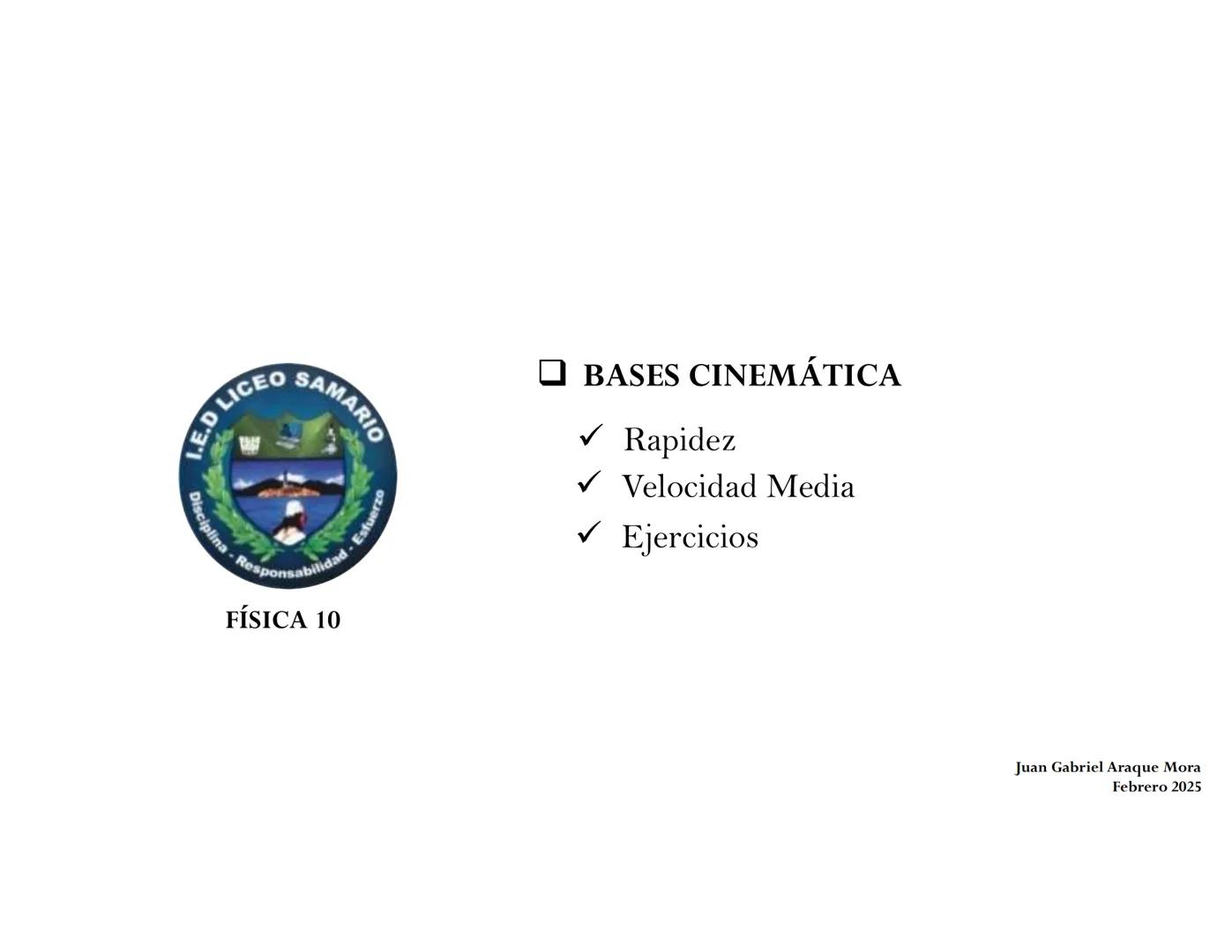 I.E.D LICEO SAMARIO
• Esfuerzo
Disciplina Responsabilidad
FÍSICA 10
BASES CINEMÁTICA
Rapidez
Velocidad Media
Ejercicios
Juan Gabriel Araqu