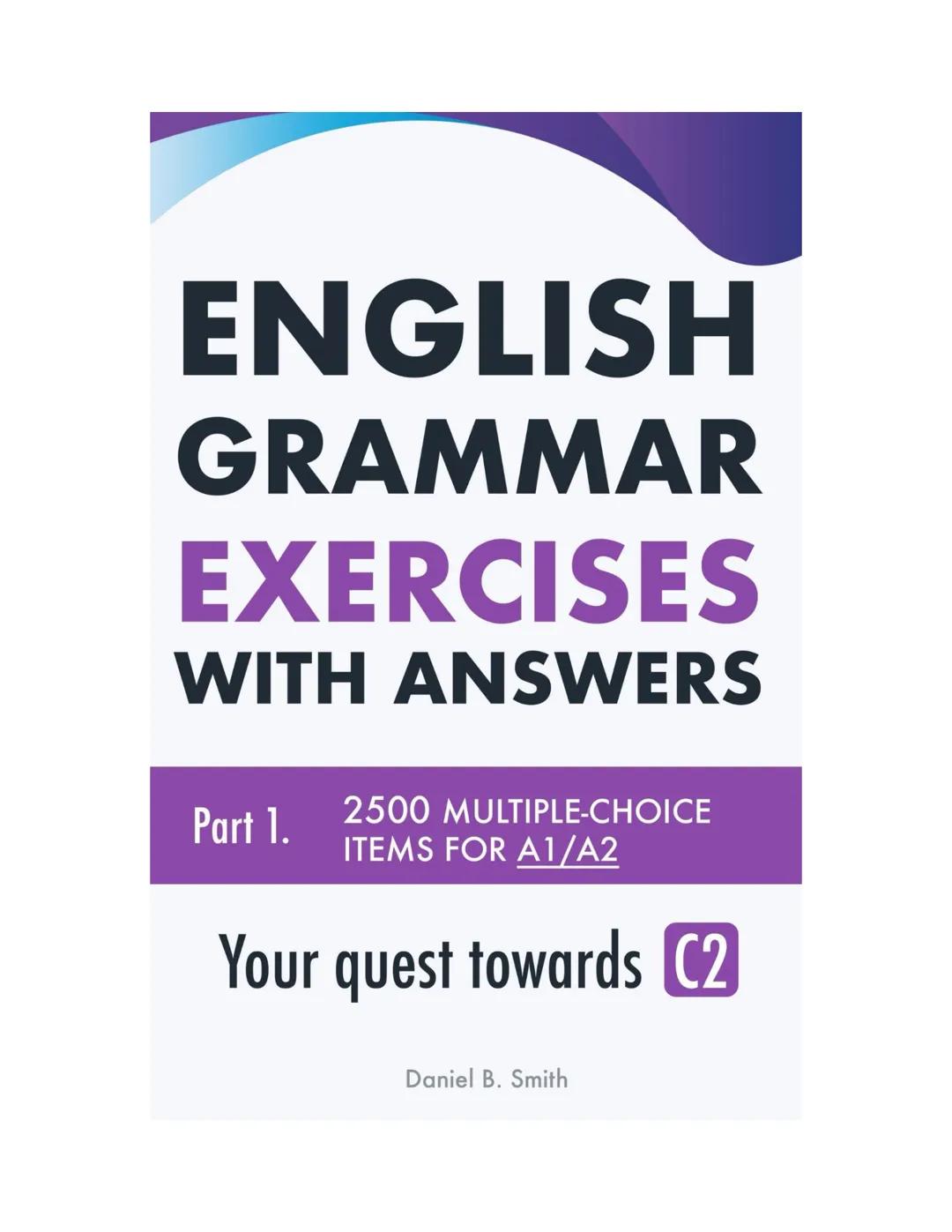 ENGLISH
GRAMMAR
EXERCISES
WITH ANSWERS
Part 1.
2500 MULTIPLE-CHOICE
ITEMS FOR A1/A2
Your quest towards C2
Daniel B. Smith ENGLISH
GRAMMAR
EX
