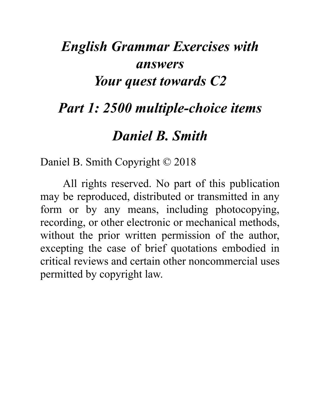 ENGLISH
GRAMMAR
EXERCISES
WITH ANSWERS
Part 1.
2500 MULTIPLE-CHOICE
ITEMS FOR A1/A2
Your quest towards C2
Daniel B. Smith ENGLISH
GRAMMAR
EX
