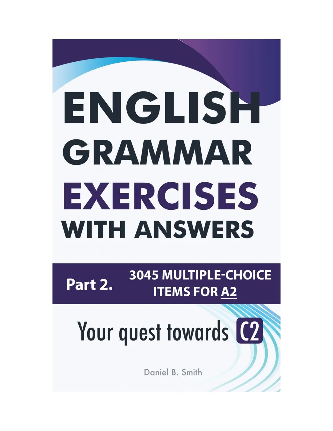 ENGLISH
GRAMMAR
EXERCISES
WITH ANSWERS
Part 2.
3045 MULTIPLE-CHOICE
ITEMS FOR A2
Your quest towards C2
Daniel B. Smith ENGLISH
GRAMMAR
EXERC