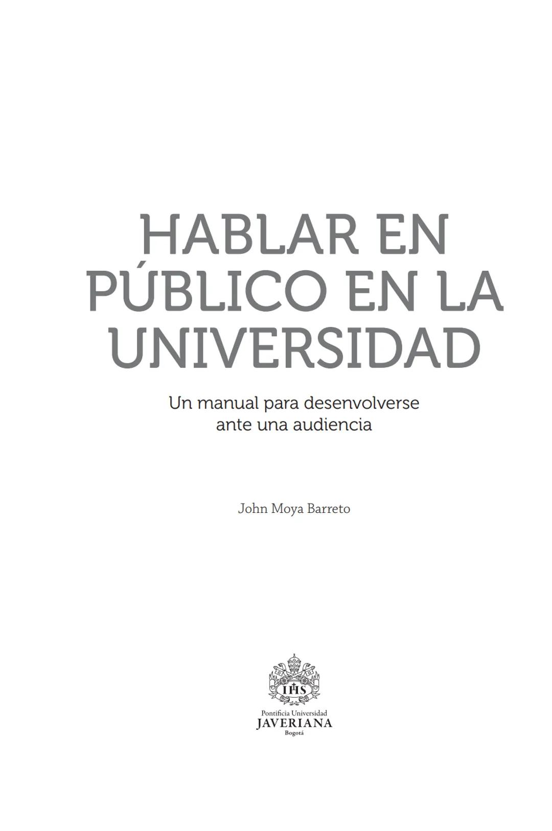 HABLAR EN
PÚBLICO EN LA
UNIVERSIDAD HABLAR EN
PÚBLICO EN LA
UNIVERSIDAD
Un manual para desenvolverse
ante una audiencia
John Moya Barreto
H