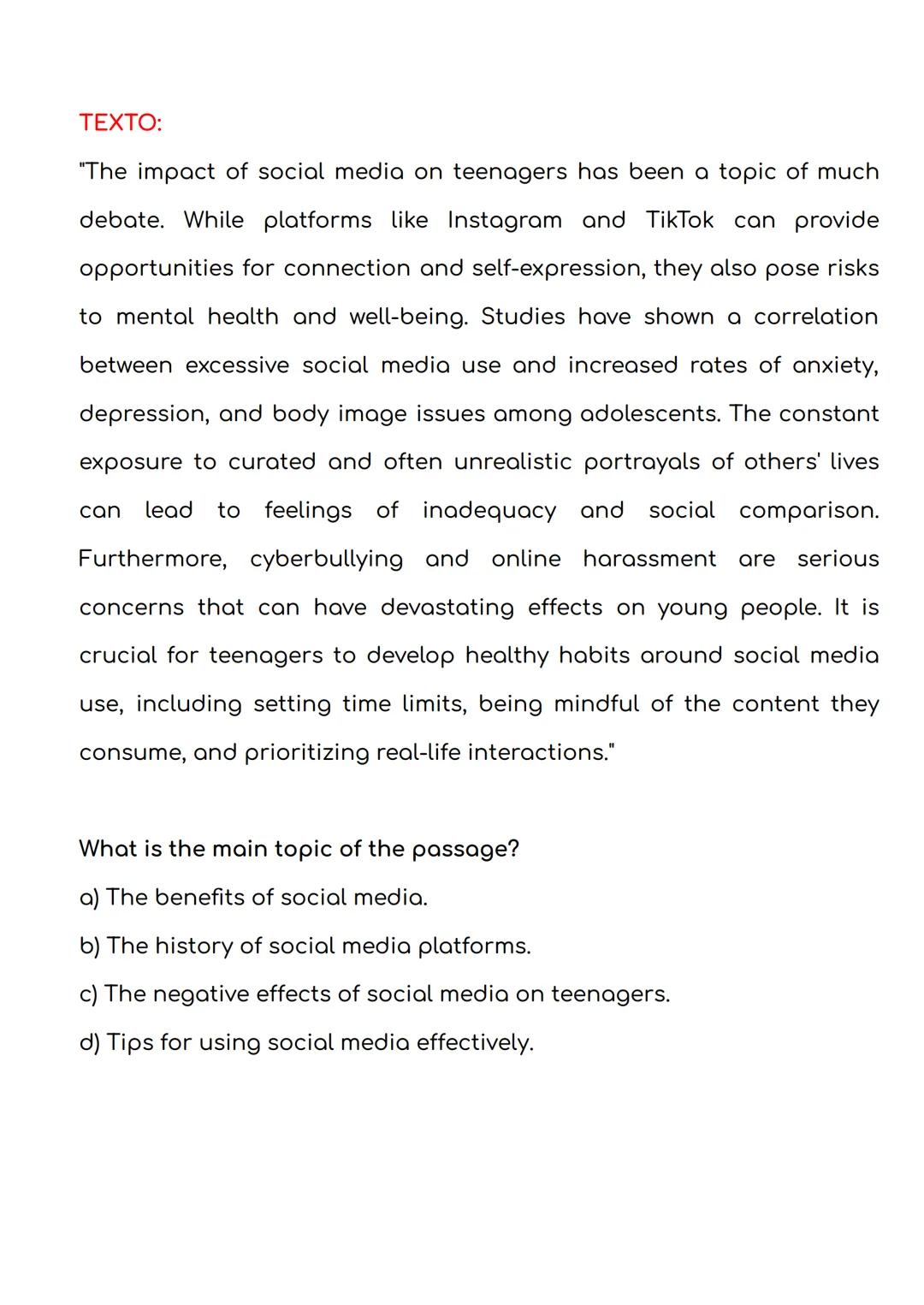 TEXTO:
"The impact of social media on teenagers has been a topic of much
debate. While platforms like Instagram and TikTok can provide
oppor