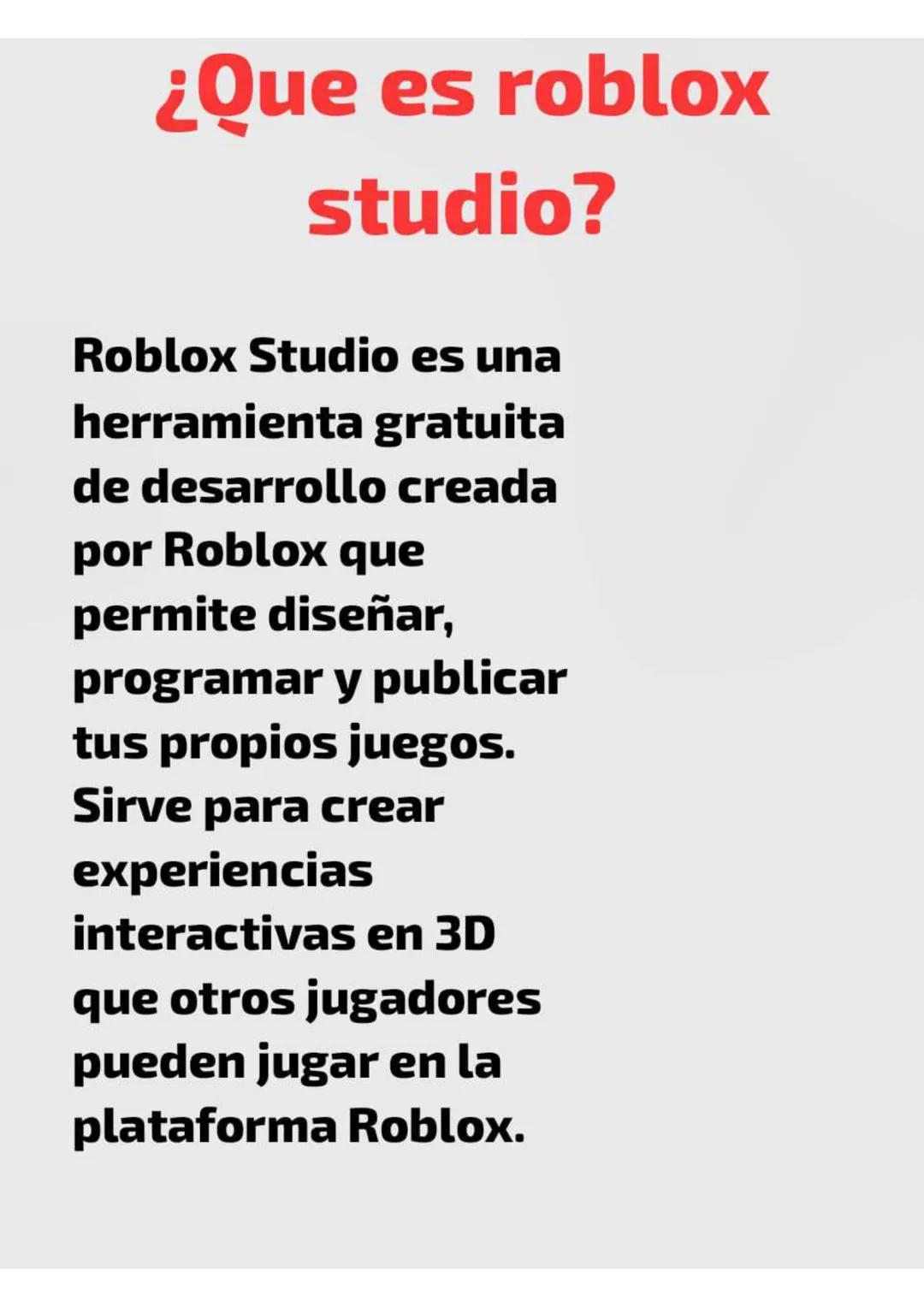¿Que es roblox
studio?
Roblox Studio es una
herramienta gratuita
de desarrollo creada
por Roblox que
permite diseñar,
programar y publicar
t