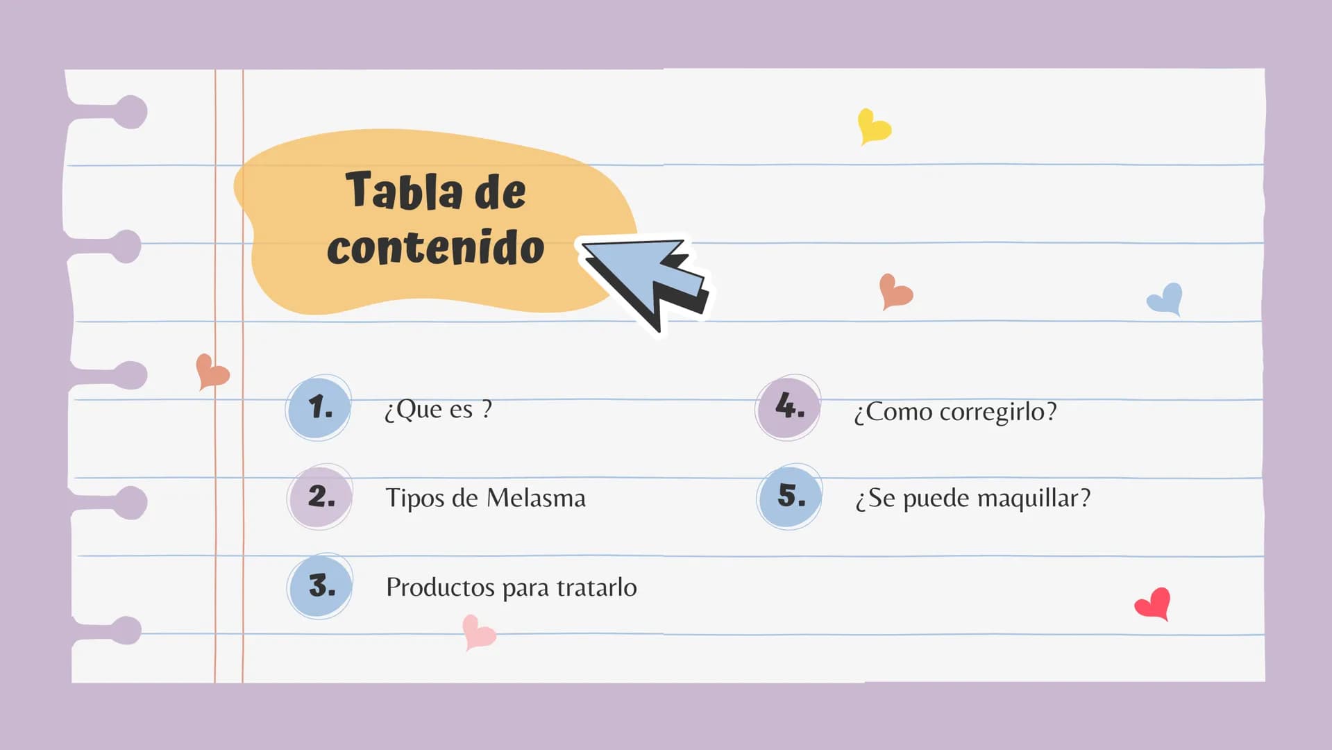 # Tabla de contenido
1. ¿Que es ?
4. ¿Como corregirlo?
2. Tipos de Melasma
5. ¿Se puede maquillar?
3. Productos para tratarlo 1.
## ¿Que es